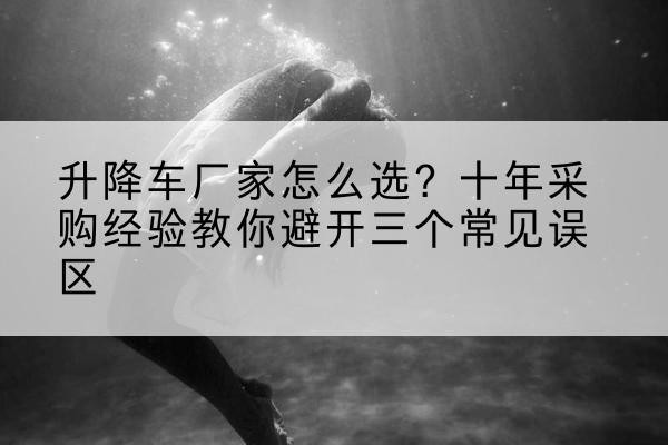 昆都仑升降车厂家-怎么选?十年采购经验教你避开三个常见误区