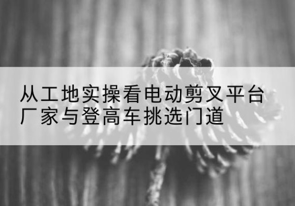 昆都仑电动剪叉升降平台厂家-从工地实操看电动剪叉平台厂家与登高车挑选门道